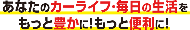 あなたのカーライフ・毎日の生活をもっと豊かに！もっと便利に！